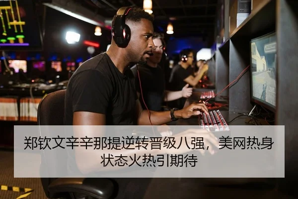 郑钦文辛辛那提逆转晋级八强，美网热身状态火热引期待